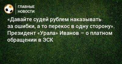 «Давайте судей рублем наказывать за ошибки, а то перекос в одну сторону». Президент «Урала» Иванов – о платном обращении в ЭСК