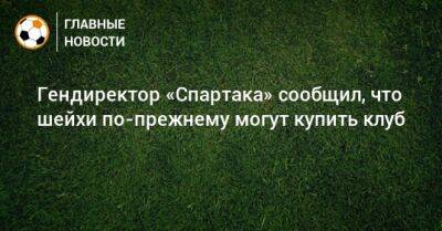 Гендиректор «Спартака» сообщил, что шейхи по-прежнему могут купить клуб