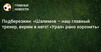 Подберезкин: «Шалимов – наш главный тренер, верим в него! «Урал» рано хоронить»