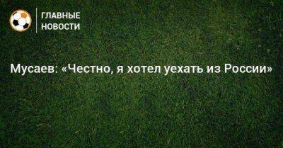 Мусаев: «Честно, я хотел уехать из России»