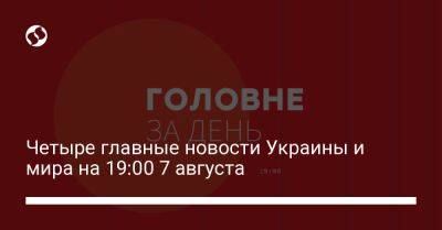Четыре главные новости Украины и мира на 19:00 7 августа
