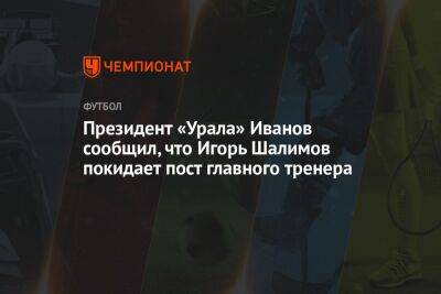 Президент «Урала» Иванов сообщил, что Игорь Шалимов покидает пост главного тренера