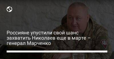 Россияне упустили свой шанс захватить Николаев еще в марте – генерал Марченко