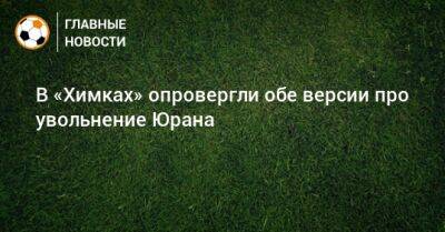 В «Химках» опровергли обе версии про увольнение Юрана