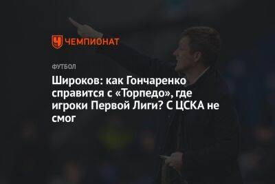 Широков: как Гончаренко справится с «Торпедо», где игроки Первой Лиги? С ЦСКА не смог