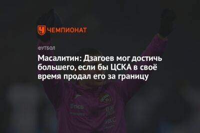 Масалитин: Дзагоев мог достичь большего, если бы ЦСКА в своё время продал его за границу