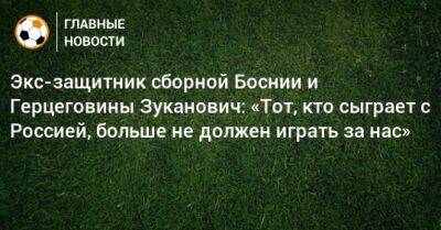 Экс-защитник сборной Боснии и Герцеговины Зуканович: «Тот, кто сыграет с Россией, больше не должен играть за нас»