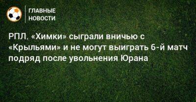 РПЛ. «Химки» сыграли вничью с «Крыльями» и не могут выиграть 6-й матч подряд после увольнения Юрана