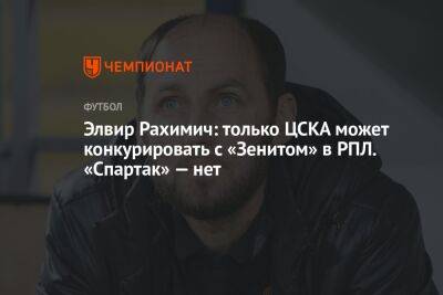 Элвир Рахимич: только ЦСКА может конкурировать с «Зенитом» в РПЛ. «Спартак» — нет