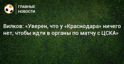 Вилков: «Уверен, что у «Краснодара» ничего нет, чтобы идти в органы по матчу с ЦСКА»