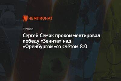 Сергей Семак прокомментировал победу «Зенита» над «Оренбургом»со счётом 8:0