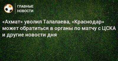 «Ахмат» уволил Талалаева, «Краснодар» может обратиться в органы по матчу с ЦСКА и другие новости дня