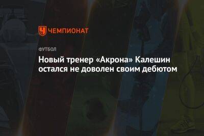 Евгений Калешин - Новый тренер «Акрона» Калешин остался не доволен своим дебютом - championat.com