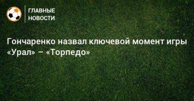 Гончаренко назвал ключевой момент игры «Урал» – «Торпедо»