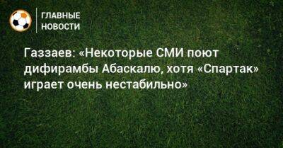 Газзаев: «Некоторые СМИ поют дифирамбы Абаскалю, хотя «Спартак» играет очень нестабильно»