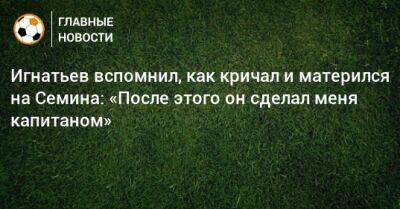 Игнатьев вспомнил, как кричал и матерился на Семина: «После этого он сделал меня капитаном»