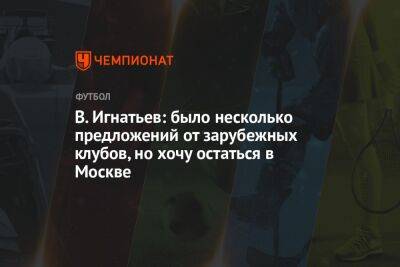 В. Игнатьев: было несколько предложений от зарубежных клубов, но хочу остаться в Москве