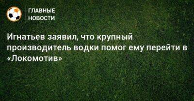 Игнатьев заявил, что крупный производитель водки помог ему перейти в «Локомотив»