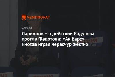 Ларионов – о действии Радулова против Федотова: «Ак Барс» иногда играл чересчур жёстко