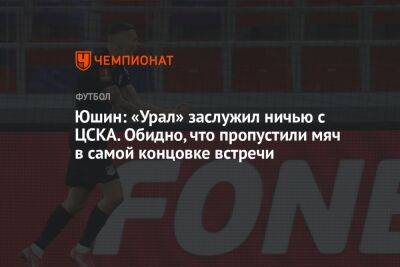 Юшин: «Урал» заслужил ничью с ЦСКА. Обидно, что пропустили мяч в самой концовке встречи
