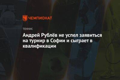 Андрей Рублёв не успел заявиться на турнир в Софии и сыграет в квалификации