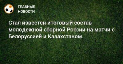 Стал известен итоговый состав молодежной сборной России на матчи с Белоруссией и Казахстаном