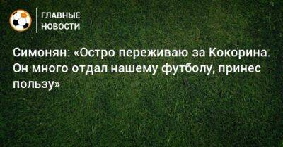Симонян: «Остро переживаю за Кокорина. Он много отдал нашему футболу, принес пользу»