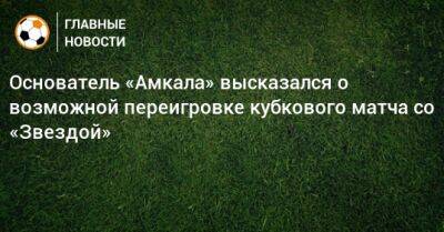 Основатель «Амкала» высказался о возможной переигровке кубкового матча со «Звездой»