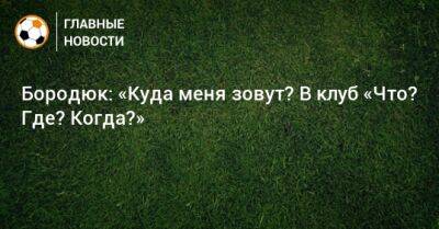 Бородюк: «Куда меня зовут? В клуб «Что? Где? Когда?»