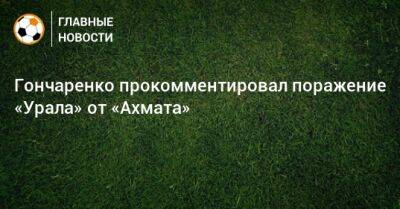 Гончаренко прокомментировал поражение «Урала» от «Ахмата»