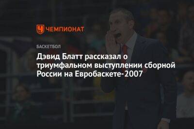 Дэвид Блатт рассказал о триумфальном выступлении сборной России на Евробаскете-2007