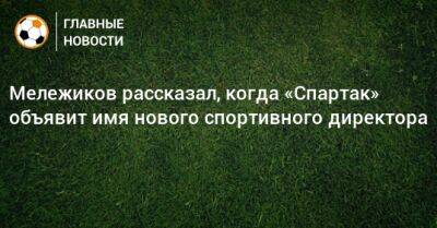 Мележиков рассказал, когда «Спартак» объявит имя нового спортивного директора