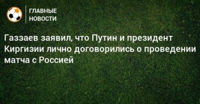 Газзаев заявил, что Путин и президент Киргизии лично договорились о проведении матча с Россией