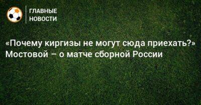 «Почему киргизы не могут сюда приехать?» Мостовой – о матче сборной России