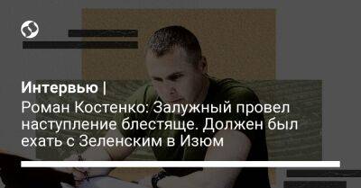 Интервью | Роман Костенко: Залужный провел наступление блестяще. Должен был ехать с Зеленским в Изюм