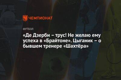 «Де Дзерби – трус! Не желаю ему успеха в «Брайтоне». Цыганик – о бывшем тренере «Шахтёра»