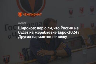 Широков: верю ли, что России не будет на жеребьёвке Евро-2024? Других вариантов не вижу