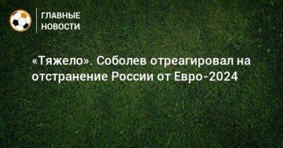 «Тяжело». Соболев отреагировал на отстранение России от Евро-2024