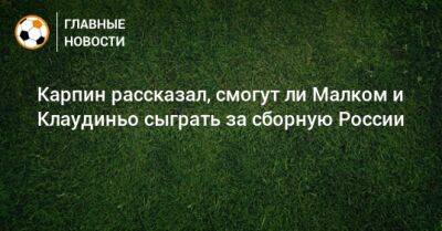 Карпин рассказал, смогут ли Малком и Клаудиньо сыграть за сборную России