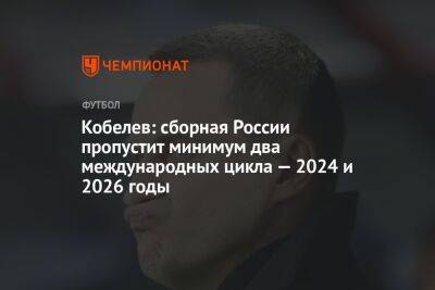 Кобелев: сборная России пропустит минимум два международных цикла — 2024 и 2026 годы