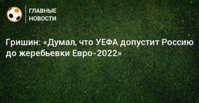 Александр Гришин - Гришин: «Думал, что УЕФА допустит Россию до жеребьевки Евро-2022» - bombardir.ru - Россия