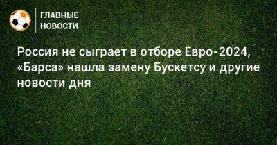 Россия не сыграет в отборе Евро-2024, «Барса» нашла замену Бускетсу и другие новости дня