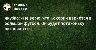 Якубко: «Не верю, что Кокорин вернется в большой футбол. Он будет потихоньку заканчивать»