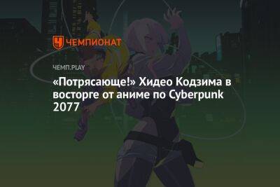 «Потрясающе!» Хидео Кодзима в восторге от аниме по Cyberpunk 2077