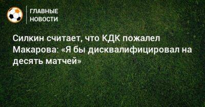 Силкин считает, что КДК пожалел Макарова: «Я бы дисквалифицировал на десять матчей»