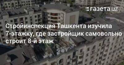 Стройинспекция Ташкента изучила 7-этажку, где застройщик самовольно строит 8-й этаж