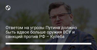 Ответом на угрозы Путина должно быть вдвое больше оружия ВСУ и санкций против РФ – Кулеба