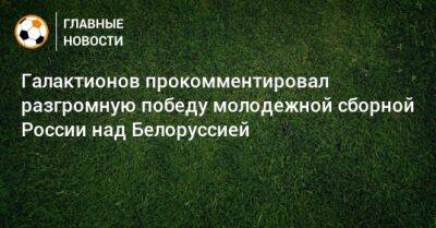 Галактионов прокомментировал разгромную победу молодежной сборной России над Белоруссией