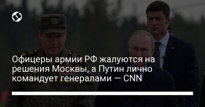 Офицеры армии РФ жалуются на решения Москвы, а Путин лично командует генералами — CNN