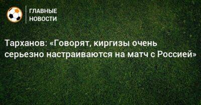 Тарханов: «Говорят, киргизы очень серьезно настраиваются на матч с Россией»